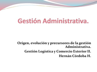 Origen, evolución y precursores de la gestión 
Administrativa. 
Gestión Logística y Comercio Exterior II. 
Hernán Córdoba H. 
 