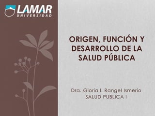 Dra. Gloria l. Rangel Ismerio
SALUD PUBLICA I
ORIGEN, FUNCIÓN Y
DESARROLLO DE LA
SALUD PÚBLICA
 