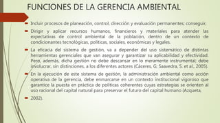 FUNCIONES DE LA GERENCIA AMBIENTAL
 Incluir procesos de planeación, control, dirección y evaluación permanentes; conseguir,
 Dirigir y aplicar recursos humanos, financieros y materiales para atender las
expectativas de control ambiental de la población, dentro de un contexto de
condicionantes tecnológicas, políticas, sociales, económicas y legales.
 La eficacia del sistema de gestión, va a depender del uso sistemático de distintas
herramientas gerenciales que van asegurar y garantizar su aplicabilidad y efectividad.
Pero, además, dicha gestión no debe descansar en lo meramente instrumental; debe
involucrar, sin distinciones, a los diferentes actores (Cáceres, G; Saavedra, S. et al., 2005).
 En la ejecución de este sistema de gestión, la administración ambiental como acción
operativa de la gerencia, debe enmarcarse en un contexto institucional vigoroso que
garantice la puesta en práctica de políticas coherentes cuyas estrategias se orienten al
uso racional del capital natural para preservar el futuro del capital humano (Azqueta,
 2002).
 