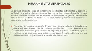 HERRAMIENTAS GERENCIALES
La gerencia ambiental exige el conocimiento de distintos instrumentos y adquirir la
habilidad para aplicar diversas herramientas que se han venido desarrollando para
expresar realidades ambientales en términos de indicadores de gestión, base esencial
para el proceso de toma de decisiones. Los instrumentos y herramientas desarrolladas
hasta ahora, son las siguientes:
 Evaluación del impacto ambiental. Proceso que permite advertir anticipadamente
acerca del cumplimiento de las políticas ambientales, lo cual representa una
herramienta preventiva, para evaluar los impactos negativos y positivos que las
políticas, planes, programas y proyectos generan sobre el medio ambiente y a su vez,
propone medidas de ajuste para su aceptación (Espinoza, 2000).
 