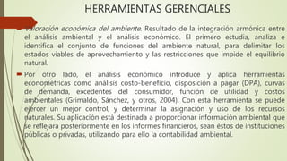 HERRAMIENTAS GERENCIALES
 Valoración económica del ambiente. Resultado de la integración armónica entre
el análisis ambiental y el análisis económico. El primero estudia, analiza e
identifica el conjunto de funciones del ambiente natural, para delimitar los
estados viables de aprovechamiento y las restricciones que impide el equilibrio
natural.
 Por otro lado, el análisis económico introduce y aplica herramientas
econométricas como análisis costo-beneficio, disposición a pagar (DPA), curvas
de demanda, excedentes del consumidor, función de utilidad y costos
ambientales (Grimaldo, Sánchez, y otros, 2004). Con esta herramienta se puede
ejercer un mejor control, y determinar la asignación y uso de los recursos
naturales. Su aplicación está destinada a proporcionar información ambiental que
se reflejará posteriormente en los informes financieros, sean éstos de instituciones
públicas o privadas, utilizando para ello la contabilidad ambiental.
 