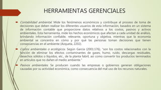 HERRAMIENTAS GERENCIALES
 Contabilidad ambiental. Mide los fenómenos económicos y contribuye al proceso de toma de
decisiones que deben realizar los diferentes usuarios de esta información, basados en un sistema
de información contable que proporcione datos relativos a los costos, pasivos y activos
ambientales. Esta herramienta, mide los hechos económicos que afectan a cada unidad de análisis,
brindando información confiable, relevante, oportuna y objetiva, mientras que la economía
ambiental se concentra en cómo y por qué las personas toman decisiones que tienen
consecuencias en el ambiente (Azqueta, 2202).
 Costos ambientales o ecológicos. Según García (2001:176), “son los costos relacionados con la
función de eliminar los efectos contaminantes de gases, humo, ruido, descargas residuales,
desechos sólidos o líquidos, etc., de la planta fabril, así como convertir los productos terminados
en artículos que no dañen el medio ambiente.”
 Pasivos ambientales. Se producen cuando las empresas o gobiernos generan obligaciones
causadas por su actividad económica, como consecuencia del mal uso de los recursos naturales.
 