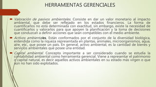 HERRAMIENTAS GERENCIALES
 Valoración de pasivos ambientales. Consiste en dar un valor monetario al impacto
ambiental, que debe ser reflejado en los estados financieros. La forma de
cuantificarlos no está determinada con exactitud, sin embargo, existe la necesidad de
cuantificarlos y valorarlos para que apoyen la planificación y la toma de decisiones
que conduzcan a definir acciones que sean compatibles con el medio ambiente.
 Activos ambientales. Están conformados por el conjunto de la diversidad biológica,
entendida como la riqueza representada en plantas, animales, microorganismos, agua,
aire, etc., que posee un país. En general, activo ambiental, es la cantidad de bienes y
servicios ambientales que posee una entidad.
 Capital ambiental. Concepto importante a ser considerado cuando se estudia la
contabilidad ambiental como herramienta gerencial. Viene a representar el patrimonio
o capital natural, es decir aquellos activos ambientales en su estado más virgen o que
aún no han sido explotados.
 