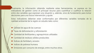 Finalmente, la información obtenida mediante estas herramientas, se expresa en los
indicadores de gestión como el principal recurso para cuantificar o cualificar la relación
entre dos variables que expresan una situación y, además, sirve de fundamento para tomar
decisiones para una futura intervención y ajuste.
Estos indicadores deberían estar conformados por diferentes variables tomadas de la
realidad ambiental de la región en estudio tales como:
 Calidad de agua de las cuencas
 Tasas de deforestación y reforestación
 Cantidad de fertilizantes y agroquímicos utilizados
 Cantidad de residuos sólidos producidos
 Índices de fertilidad y erosión
 índices de pobreza humana
 Emisiones por consumo de energía, entre muchos otros.
 