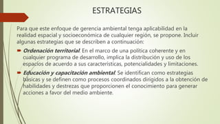 ESTRATEGIAS
Para que este enfoque de gerencia ambiental tenga aplicabilidad en la
realidad espacial y socioeconómica de cualquier región, se propone. Incluir
algunas estrategias que se describen a continuación:
 Ordenación territorial. En el marco de una política coherente y en
cualquier programa de desarrollo, implica la distribución y uso de los
espacios de acuerdo a sus características, potencialidades y limitaciones.
 Educación y capacitación ambiental. Se identifican como estrategias
básicas y se definen como procesos coordinados dirigidos a la obtención de
habilidades y destrezas que proporcionen el conocimiento para generar
acciones a favor del medio ambiente.
 