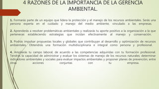 4 RAZONES DE LA IMPORTANCIA DE LA GERENCIA
AMBIENTAL.
1. Formarás parte de un equipo que lidera la protección y el manejo de los recursos ambientales. Serás una
persona experta en el cuidado y manejo del medio ambiente, vinculado a las empresas.
2. Aprenderás a resolver problemáticas ambientales y realizarás tu aporte positivo a la organización a la que
perteneces estableciendo estrategias que incidan efectivamente al manejo y conservación.
3. Podrás impulsar propuestas locales y globales que contribuyan al desarrollo y optimización de recursos
ambientales. Obtendrás una formación multidisciplinaria e integral como persona y profesional.
4. Ampliarás tu campo laboral, de acuerdo a las competencias adquiridas con tu formación profesional.
Tendrás la capacidad de administrar y evaluar los sistemas de manejo de los recursos naturales; determinar
indicadores ambientales y sociales para evaluar impactos ambientales y proponer planes de prevención, entre
otras acciones conjuntas con tu empresa.
 