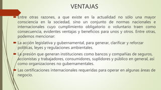 VENTAJAS
 Entre otras razones, a que existe en la actualidad no sólo una mayor
consciencia en la sociedad, sino un conjunto de normas nacionales e
internacionales cuyo cumplimiento obligatorio o voluntario traen como
consecuencia, evidentes ventajas y beneficios para unos y otros. Entre otras,
podemos mencionar:
 La acción legislativa y gubernamental, para generar, clarificar y reforzar
políticas, leyes y regulaciones ambientales.
 La presión que generan instituciones como bancos y compañías de seguros,
accionistas y trabajadores, consumidores, suplidores y público en general, así
como organizaciones no gubernamentales.
 Las certificaciones internacionales requeridas para operar en algunas áreas de
negocio.
 