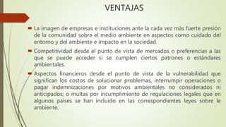 VENTAJAS
 La imagen de empresas e instituciones ante la cada vez más fuerte presión
de la comunidad sobre el medio ambiente en aspectos como cuidado del
entorno y del ambiente e impacto en la sociedad.
 Competitividad desde el punto de vista de mercados o preferencias a las
que se puede acceder si se cumplen ciertos patrones o estándares
ambientales.
 Aspectos financieros desde el punto de vista de la vulnerabilidad que
significan los costos de solucionar problemas, interrumpir operaciones o
pagar indemnizaciones por motivos ambientales no considerados ni
anticipados; o multas por incumplimiento de regulaciones legales que en
algunos países se han incluido en las correspondientes leyes sobre le
ambiente.
 