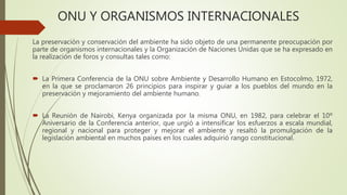 ONU Y ORGANISMOS INTERNACIONALES
La preservación y conservación del ambiente ha sido objeto de una permanente preocupación por
parte de organismos internacionales y la Organización de Naciones Unidas que se ha expresado en
la realización de foros y consultas tales como:
 La Primera Conferencia de la ONU sobre Ambiente y Desarrollo Humano en Estocolmo, 1972,
en la que se proclamaron 26 principios para inspirar y guiar a los pueblos del mundo en la
preservación y mejoramiento del ambiente humano.
 La Reunión de Nairobi, Kenya organizada por la misma ONU, en 1982, para celebrar el 10º
Aniversario de la Conferencia anterior, que urgió a intensificar los esfuerzos a escala mundial,
regional y nacional para proteger y mejorar el ambiente y resaltó la promulgación de la
legislación ambiental en muchos países en los cuales adquirió rango constitucional.
 