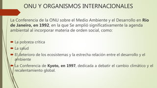 ONU Y ORGANISMOS INTERNACIONALES
La Conferencia de la ONU sobre el Medio Ambiente y el Desarrollo en Río
de Janeiro, en 1992, en la que Se amplió significativamente la agenda
ambiental al incorporar materia de orden social, como:
 La pobreza crítica
 La salud
 El deterioro de los ecosistemas y la estrecha relación entre el desarrollo y el
ambiente
 La Conferencia de Kyoto, en 1997, dedicada a debatir el cambio climático y el
recalentamiento global.
 