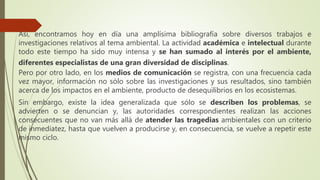 Así, encontramos hoy en día una amplísima bibliografía sobre diversos trabajos e
investigaciones relativos al tema ambiental. La actividad académica e intelectual durante
todo este tiempo ha sido muy intensa y se han sumado al interés por el ambiente,
diferentes especialistas de una gran diversidad de disciplinas.
Pero por otro lado, en los medios de comunicación se registra, con una frecuencia cada
vez mayor, información no sólo sobre las investigaciones y sus resultados, sino también
acerca de los impactos en el ambiente, producto de desequilibrios en los ecosistemas.
Sin embargo, existe la idea generalizada que sólo se describen los problemas, se
advierten o se denuncian y, las autoridades correspondientes realizan las acciones
consecuentes que no van más allá de atender las tragedias ambientales con un criterio
de inmediatez, hasta que vuelven a producirse y, en consecuencia, se vuelve a repetir este
mismo ciclo.
 