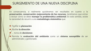 SURGIMIENTO DE UNA NUEVA DISCIPLINA
En consecuencia, si realmente quisiéramos ver resultados en cuanto a la
preservación, conservación mejoramiento de los recursos, tendríamos que entrar
a revisar cómo se debe manejar la problemática ambiental. En este sentido, existe
la necesidad de recurrir a una metodología sistemática que:
 Facilite la planeación
 Facilite la dirección
 … toma de decisiones
 Permita la evaluación del ambiente como un sistema susceptible de ser
administrado y gestionado.
 
