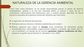 NATURALEZA DE LA GERENCIA AMBIENTAL
Como toda nueva disciplina, se ha venido desarrollando gracias al aporte de diversos
investigadores, quienes a su vez han intentado definir su esencia y razón de ser. A
continuación mencionamos dos definiciones que, a nuestro parecer, describen en forma
precisa la naturaleza de la gerencia ambiental; disciplina que trata sobre:
 La aplicación de distintas herramientas
 Principios teóricos, técnicas y métodos establecidos por la teoría
 Práctica gerencial para lograr la sinergia entre tomadores de decisiones, grupos
interdisciplinarios, comunidades, organizaciones públicas y privadas, que tienen que ver
con el ambiente y el manejo de los recursos garantizar mejores condiciones de vida y
preservar el capital natural (Cáceres G.; Saavedra S. et al, 2005).
 