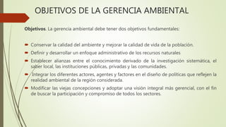 OBJETIVOS DE LA GERENCIA AMBIENTAL
Objetivos. La gerencia ambiental debe tener dos objetivos fundamentales:
 Conservar la calidad del ambiente y mejorar la calidad de vida de la población.
 Definir y desarrollar un enfoque administrativo de los recursos naturales
 Establecer alianzas entre el conocimiento derivado de la investigación sistemática, el
saber local, las instituciones públicas, privadas y las comunidades.
 Integrar los diferentes actores, agentes y factores en el diseño de políticas que reflejen la
realidad ambiental de la región considerada.
 Modificar las viejas concepciones y adoptar una visión integral más gerencial, con el fin
de buscar la participación y compromiso de todos los sectores.
 