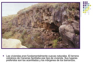 Las viviendas eran fundamentalmente cuevas   naturales. El terreno volcánico de Canarias facilitaba ese tipo de vivienda. Sus lugares preferidos son los acantilados y los márgenes de los barrancos.  
