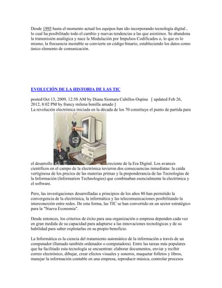 Desde 1995 hasta el momento actual los equipos han ido incorporando tecnología digital ,
lo cual ha posibilitado todo el cambio y nuevas tendencias a las que asistimos. Se abandona
la transmisión analógica y nace la Modulación por Impulsos Codificados o, lo que es lo
mismo, la frecuencia inestable se convierte en código binario, estableciendo los datos como
único elemento de comunicación.
EVOLUCIÓN DE LA HISTORIA DE LAS TIC
posted Oct 13, 2009, 12:58 AM by Diana Siomara Cubillos Ospina [ updated Feb 26,
2012, 8:02 PM by francy milena bonilla amado ]
La revolución electrónica iniciada en la década de los 70 constituye el punto de partida para
el desarrollo creciente de la Era Digital. Los avances
científicos en el campo de la electrónica tuvieron dos consecuencias inmediatas: la caída
vertiginosa de los precios de las materias primas y la preponderancia de las Tecnologías de
la Información (Information Technologies) que combinaban esencialmente la electrónica y
el software.
Pero, las investigaciones desarrolladas a principios de los años 80 han permitido la
convergencia de la electrónica, la informática y las telecomunicaciones posibilitando la
interconexión entre redes. De esta forma, las TIC se han convertido en un sector estratégico
para la "Nueva Economía".
Desde entonces, los criterios de éxito para una organización o empresa dependen cada vez
en gran medida de su capacidad para adaptarse a las innovaciones tecnológicas y de su
habilidad para saber explotarlas en su propio beneficio.
La Informática es la ciencia del tratamiento automático de la información a través de un
computador (llamado también ordenador o computadora). Entre las tareas más populares
que ha facilitado esta tecnología se encuentran: elaborar documentos, enviar y recibir
correo electrónico, dibujar, crear efectos visuales y sonoros, maquetar folletos y libros,
manejar la información contable en una empresa, reproducir música, controlar procesos
 