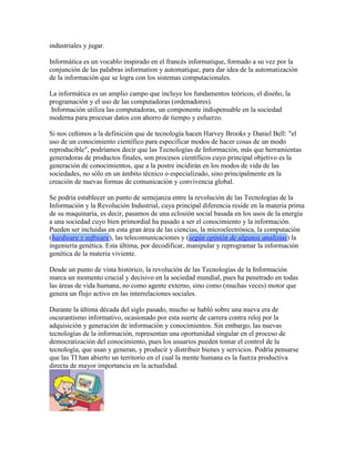 industriales y jugar.
Informática es un vocablo inspirado en el francés informatique, formado a su vez por la
conjunción de las palabras information y automatique, para dar idea de la automatización
de la información que se logra con los sistemas computacionales.
La informática es un amplio campo que incluye los fundamentos teóricos, el diseño, la
programación y el uso de las computadoras (ordenadores).
Información utiliza las computadoras, un componente indispensable en la sociedad
moderna para procesar datos con ahorro de tiempo y esfuerzo.
Si nos ceñimos a la definición que de tecnología hacen Harvey Brooks y Daniel Bell: "el
uso de un conocimiento científico para especificar modos de hacer cosas de un modo
reproducible", podríamos decir que las Tecnologías de Información, más que herramientas
generadoras de productos finales, son procesos científicos cuyo principal objetivo es la
generación de conocimientos, que a la postre incidirán en los modos de vida de las
sociedades, no sólo en un ámbito técnico o especializado, sino principalmente en la
creación de nuevas formas de comunicación y convivencia global.
Se podría establecer un punto de semejanza entre la revolución de las Tecnologías de la
Información y la Revolución Industrial, cuya principal diferencia reside en la materia prima
de su maquinaria, es decir, pasamos de una eclosión social basada en los usos de la energía
a una sociedad cuyo bien primordial ha pasado a ser el conocimiento y la información.
Pueden ser incluidas en esta gran área de las ciencias, la microelectrónica, la computación
(hardware y software), las telecomunicaciones y (según opinión de algunos analistas) la
ingeniería genética. Esta última, por decodificar, manipular y reprogramar la información
genética de la materia viviente.
Desde un punto de vista histórico, la revolución de las Tecnologías de la Información
marca un momento crucial y decisivo en la sociedad mundial, pues ha penetrado en todas
las áreas de vida humana, no como agente externo, sino como (muchas veces) motor que
genera un flujo activo en las interrelaciones sociales.
Durante la última década del siglo pasado, mucho se habló sobre una nueva era de
oscurantismo informativo, ocasionado por esta suerte de carrera contra reloj por la
adquisición y generación de información y conocimientos. Sin embargo, las nuevas
tecnologías de la información, representan una oportunidad singular en el proceso de
democratización del conocimiento, pues los usuarios pueden tomar el control de la
tecnología, que usan y generan, y producir y distribuir bienes y servicios. Podría pensarse
que las TI han abierto un territorio en el cual la mente humana es la fuerza productiva
directa de mayor importancia en la actualidad.
 