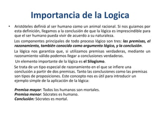 Importancia de la Logica
•   Aristóteles definió al ser humano como un animal racional. Si nos guiamos por
    esta definición, llegamos a la conclusión de que la lógica es imprescindible para
    que el ser humano pueda vivir de acuerdo a su naturaleza.
    Los componentes principales de todo proceso lógico son tres: las premisas, el
    razonamiento, también conocido como argumento lógico, y la conclusión.
    La lógica nos garantiza que, si utilizamos premisas verdaderas, mediante un
    razonamiento válido podemos llegar a conclusiones verdaderas.
     Un elemento importante de la lógica es el Silogismo.
    Se trata de un tipo especial de razonamiento en el que se infiere una
    conclusión a partir de dos premisas. Tanto las conclusiones como las premisas
    son tipos de proposiciones. Este concepto nos es útil para introducir un
    ejemplo simple de la aplicación de la lógica:

    Premisa mayor: Todos los humanos son mortales.
    Premisa menor: Sócrates es humano.
    Conclusión: Sócrates es mortal.
 