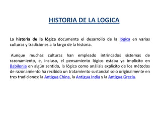 HISTORIA DE LA LOGICA

La historia de la lógica documenta el desarrollo de la lógica en varias
culturas y tradiciones a lo largo de la historia.

 Aunque muchas culturas han empleado intrincados sistemas de
razonamiento, e, incluso, el pensamiento lógico estaba ya implícito en
Babilonia en algún sentido, la lógica como análisis explícito de los métodos
de razonamiento ha recibido un tratamiento sustancial solo originalmente en
tres tradiciones: la Antigua China, la Antigua India y la Antigua Grecia.
 