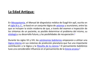 La Edad Antigua:

En Mesopotamia, el Manual de diagnóstico médico de Esagil-kin-apli, escrito en
el siglo XI a. C., se basó en un conjunto lógico de axiomas y asunciones, entre las
que se incluyen la visión moderna de que, a través del examen e inspección de
los síntomas de un paciente, es posible determinar el problema del mismo, su
etiología y su desarrollo futuro, y las posibilidades de recuperación.1

Durante los siglos VII y VIII, los astrónomos babilonios empezaron a utilizar una
lógica interna en sus sistemas de predicción planetaria que fue una importante
contribución a la lógica y la filosofía de la ciencia.2 El pensamiento babilónico
tuvo una considerable influencia en el pensamiento de la Grecia arcaica.3
 