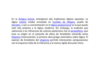 En la Antigua Grecia, emergieron dos tradiciones lógicas opuestas. La
lógica estoica estaba enraizada en Euclides de Megara, pupilo de
Sócrates, y con su concentración en la lógica proposicional es la que quizás
esté más próxima a la lógica moderna. Sin embargo, la tradición que
sobrevivió a las influencias de culturas posteriores fue la peripatética, que
tuvo su origen en el conjunto de obras de Aristóteles conocido como
Organon (instrumento), la primera obra griega sistemática sobre lógica. El
examen de Aristóteles del silogismo permite interesantes comparaciones
con el esquema indio de la inferencia y la menos rígida discusión china.
 