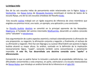 La Antigua India

Dos de las seis escuelas indias de pensamiento están relacionadas con la lógica: Nyāya y
Vaisheshika. Los Nyaya Sutras de Aksapada Gautama constituyen el núcleo de textos de la
escuela Nyaya, una de las seis escuelas ortodoxas de filosofía hindú.

Esta escuela realista trabajó con un rígido esquema de inferencia de cinco miembros que
engloba una premisa inicial, una razón, un ejemplo, una aplicación y una conclusión.

 La filosofía budista idealista se convirtió en la principal oponente de los Naiyayikas.
Nāgārjuna, el fundador del camino intermedio Madhyamika, desarrolló un análisis conocido
como "catuskoti" o tetralemma.

Esta argumentación de cuatro aspectos examinó y rechazó sistemáticamente la afirmación de
una proposición, su negación, la afirmación conjunta y negación, y finalmente, el rechazo de
su afirmación y negación. Pero fue con Dignaga y su sucesor Dharmakirti con quienes la lógica
budista alcanzó su mayor altura. Su análisis, centrado en la definición de la implicación
necesariamente lógica, "vyapti", conocida también como concomitancia o penetración
invariable. A este fin, fue desarrollada una doctrina conocida como "apoha" o
diferenciación.

Comprende lo que se podría llamar la inclusión y exclusión de propiedades definitorias. Las
dificultades concernientes a esta empresa, en parte, estimularon a la escuela neoescolástica
de Navya-Nyāya, que introdujo un análisis formal de la inferencia en al siglo XVI.
 