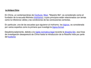 La Antigua China

En China, un contemporáneo de Confucio, Mozi, "Maestro Mo", es considerado como el
fundador de la escuela Mohista (mohísmo), cuyos principios están relacionados con temas
como la inferencia válida y las condiciones de las conclusiones correctas.

En particular, una de las escuelas que siguieron al mohísmo, los lógicos, es considerada
por varios expertos como la primera que investigó la lógica formal.

Desafortunadamente, debido a la rígida normativa legal durante la dinastía Qin, esa línea
de investigación desapareció de China hasta la introducción de la filosofía india por parte
del budismo
 