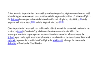 Entre los más importantes desarrollos realizados por los lógicos musulmanes está
el de la lógica de Avicena como sustituta de la lógica aristotélica. El sistema lógico
de Avicena fue responsable de la introducción del silogismo hipotético,[4] de la
lógica modo-temporal,[5] [6] y de la lógica inductiva.[7] [8]

Otro importante desarrollo en la filosofía islámica es el de una estricta ciencia de
la cita, la isnad o "revisión", y el desarrollo de un método científico de
investigación abierta para poner en cuestión determinadas afirmaciones, la
ijtihad, que podía aplicarse normalmente a muchos tipos de cuestiones. Desde el
siglo XII, a pesar de la sofisticación lógica de al-Ghazali, el auge de la escuela
Asharite al final de la Edad Media.
 