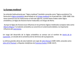La Europa medieval

Se entiende habitualmente por "lógica medieval" (también conocida como "lógica escolástica") la
forma de la lógica aristotélica desarrollada en la Europa medieval en el periodo de c 1200–1600. Esta
tarea comenzó tras las traducciones al latín del siglo XII, cuando textos árabes sobre lógica
aristotélica y la lógica de Avicena fueron traducidos a la lengua de Roma.

 Aunque la lógica de Avicena tuvo influencia en los primeros lógicos medievales europeos tales como
Alberto Magno,9 la tradición aristotélica se convirtió en la dominante debido a la importante
influencia del averroísmo.


Un rasgo del desarrollo de la lógica aristotélica se conoce con el nombre de teoría de la
suposición, un estudio de la semántica de los términos de la proposición.

La últimas grandes obras de esta tradición son Logic de John Poinsot (1589–1644, conocido como
John of St Thomas), y Disputas metafísicas de Francisco Suárez (1548–1617).
 