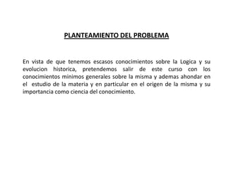 PLANTEAMIENTO DEL PROBLEMA


En vista de que tenemos escasos conocimientos sobre la Logica y su
evolucion historica, pretendemos salir de este curso con los
conocimientos minimos generales sobre la misma y ademas ahondar en
el estudio de la materia y en particular en el origen de la misma y su
importancia como ciencia del conocimiento.
 