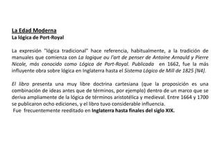 La Edad Moderna
La lógica de Port-Royal

La expresión "lógica tradicional" hace referencia, habitualmente, a la tradición de
manuales que comienza con La logique ou l'art de penser de Antoine Arnauld y Pierre
Nicole, más conocido como Lógica de Port-Royal. Publicada en 1662, fue la más
influyente obra sobre lógica en Inglaterra hasta el Sistema Lógico de Mill de 1825 [N4].

El libro presenta una muy libre doctrina cartesiana (que la proposición es una
combinación de ideas antes que de términos, por ejemplo) dentro de un marco que se
deriva ampliamente de la lógica de términos aristotélica y medieval. Entre 1664 y 1700
se publicaron ocho ediciones, y el libro tuvo considerable influencia.
 Fue frecuentemente reeditado en Inglaterra hasta finales del siglo XIX.
 