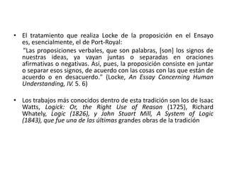 • El tratamiento que realiza Locke de la proposición en el Ensayo
  es, esencialmente, el de Port-Royal:
  "Las proposiciones verbales, que son palabras, [son] los signos de
  nuestras ideas, ya vayan juntas o separadas en oraciones
  afirmativas o negativas. Así, pues, la proposición consiste en juntar
  o separar esos signos, de acuerdo con las cosas con las que están de
  acuerdo o en desacuerdo." (Locke, An Essay Concerning Human
  Understanding, IV. 5. 6)

• Los trabajos más conocidos dentro de esta tradición son los de Isaac
  Watts, Logick: Or, the Right Use of Reason (1725), Richard
  Whately, Logic (1826), y John Stuart Mill, A System of Logic
  (1843), que fue una de las últimas grandes obras de la tradición
 