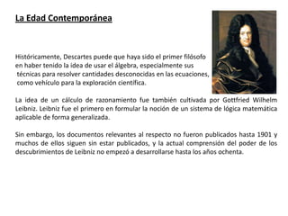 La Edad Contemporánea


Históricamente, Descartes puede que haya sido el primer filósofo
en haber tenido la idea de usar el álgebra, especialmente sus
técnicas para resolver cantidades desconocidas en las ecuaciones,
como vehículo para la exploración científica.

La idea de un cálculo de razonamiento fue también cultivada por Gottfried Wilhelm
Leibniz. Leibniz fue el primero en formular la noción de un sistema de lógica matemática
aplicable de forma generalizada.

Sin embargo, los documentos relevantes al respecto no fueron publicados hasta 1901 y
muchos de ellos siguen sin estar publicados, y la actual comprensión del poder de los
descubrimientos de Leibniz no empezó a desarrollarse hasta los años ochenta.
 