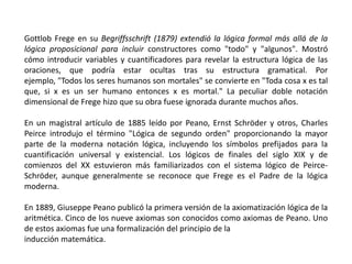 Gottlob Frege en su Begriffsschrift (1879) extendió la lógica formal más allá de la
lógica proposicional para incluir constructores como "todo" y "algunos". Mostró
cómo introducir variables y cuantificadores para revelar la estructura lógica de las
oraciones, que podría estar ocultas tras su estructura gramatical. Por
ejemplo, "Todos los seres humanos son mortales" se convierte en "Toda cosa x es tal
que, si x es un ser humano entonces x es mortal." La peculiar doble notación
dimensional de Frege hizo que su obra fuese ignorada durante muchos años.

En un magistral artículo de 1885 leído por Peano, Ernst Schröder y otros, Charles
Peirce introdujo el término "Lógica de segundo orden" proporcionando la mayor
parte de la moderna notación lógica, incluyendo los símbolos prefijados para la
cuantificación universal y existencial. Los lógicos de finales del siglo XIX y de
comienzos del XX estuvieron más familiarizados con el sistema lógico de Peirce-
Schröder, aunque generalmente se reconoce que Frege es el Padre de la lógica
moderna.

En 1889, Giuseppe Peano publicó la primera versión de la axiomatización lógica de la
aritmética. Cinco de los nueve axiomas son conocidos como axiomas de Peano. Uno
de estos axiomas fue una formalización del principio de la
inducción matemática.
 