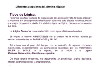 Diferentes acepciones del término «lógica»

  Tipos de Lógica:
  Podemos clasificar los tipos de lógica desde dos puntos de vista, la lógica clásica y
la moderna. Sin embargo dicha clasificación sólo sirve para efectos históricos, de ahí
que mejor proponemos dividir, los distintos tipos de lógica, respecto a los objetos
que trata.

  La Lógica Formal es conocida también como lógica clásica o aristotélica.

  Se imputa al filosofo ARISTOTELES ser el creador de la misma, aunque ya
existían antecedentes en PARMENIDES y ZELEO..

 Así mismo con el paso del tiempo, con la evolución de algunas corrientes
matemáticas, específicamente las aportaciones realizadas por los matemáticos
EULER y BOOLE,          a la álgebra, se da inicio a la Lógica
Moderna, Matemática, Simbólica o Logística.

 De esta lógica moderna, se desprende la semiótica, lógica deóntica,
modal, cuantificacional y proposicional.
 .
 