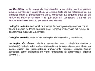 La Semiótica es la lógica de los símbolos y se divide en tres partes:
sintaxis, semántica y pragmática. La primera trata de las relaciones de los
símbolos entre si, prescindiendo de su contenido. La segunda trata de las
relaciones entre el símbolo y lo que significa. La tercera trata de las
relaciones entre el símbolo y el sujeto que lo utiliza.

La lógica deóntica se formaliza a través de conceptos relacionados con el
deber. Este tipo de lógica se utiliza en el Derecho, infiriéndose del mismo, la
denominada lógica de las normas.

La lógica modal lo hace en los conceptos de necesidad y posibilidad.

La lógica de clases relaciona conceptos con propiedades (sujeto y
predicado), estudia además las implicaciones de unas clases con otras, las
cuales suelen ser representados gráficamente mediante círculos (mejor
conocidos como diagramas de Venn) empleando la denominada “álgebra
booleana”.
 