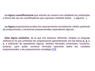 La lógica cuantificacional que estudia de manera más detallada los predicados
a través del uso de cuantificadores que expresan cantidad (todos o algunos ).


 La lógica proposicional analiza los razonamientos formalmente válidos partiendo
de proposiciones y conectivas proposicionales (operadores lógicos).


  Esta lógica simbólica, de la que nos estamos refiriendo, emplea un lenguaje
artificial en la que simboliza las proposiciones generalmente con las letras p, q, r,
s, t utilizando de operadores lógicos, también llamados conectores, functores,
juntores, para poder construir formulas operando sobre las variables
proposicionales y las proposiciones complejas.[73]
 