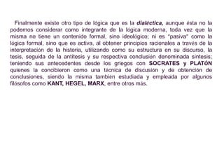 Finalmente existe otro tipo de lógica que es la dialéctica, aunque ésta no la
podemos considerar como integrante de la lógica moderna, toda vez que la
misma no tiene un contenido formal, sino ideológico; ni es “pasiva” como la
lógica formal, sino que es activa, al obtener principios racionales a través de la
interpretación de la historia, utilizando como su estructura en su discurso, la
tesis, seguida de la antítesis y su respectiva conclusión denominada síntesis;
teniendo sus antecedentes desde los griegos con SOCRATES y PLATÓN
quienes la concibieron como una técnica de discusión y de obtención de
conclusiones, siendo la misma también estudiada y empleada por algunos
filósofos como KANT, HEGEL, MARX, entre otros más.
 