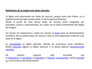 Relaciones de la Lógica con otras ciencias.

La lógica está relacionada con todas las ciencias, porque como dijo Cohen, es el
aspecto formal de todo cuanto existe. En forma general diríamos:
Desde el punto de vista formal todas las ciencias están integradas por
conceptos, juicios y razonamientos, los cuales son la parte fundamental del objeto
de la lógica.

Así mismo, les proporciona a todas las ciencias la teoría para las demostraciones
científicas. No se puede hablar de ciencia si esta no está organizada conforme a las
leyes de la lógica.

La metodología es lógica aplicada, inferida de numerosos casos científicos.
Dichos procesos lógicos se deben observar si se desea obtener elconocimiento
científico.

De            manera           especial,             está         vinculada          con
la matemática, la psicología, la lingüística, la filosofía, computación, ciencia, gramáti
ca, y con la teoría del conocimiento.
 