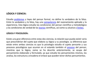 LÓGICA Y CIENCIA:

Estudia problemas y leyes del pensar formal, no define lo verdadero de lo falso.
Entre lo verdadero y lo falso, hay una competencia del razonamiento aplicado y la
experiencia. Esta lógica estudia las condiciones del pensar científico y metodológico
y las condiciones de verdad de las teorías científicas, así como su alcance y límites.

LÓGICA Y PSICOLOGÍA:

Existe una gran diferencia entre estas dos ciencias, la relación que pueda existir seria
que prescindirían del sujeto que elabora su lógica y su psicología. La diferencia que
existe entre ambas ciencias es que la psicología estudia el sujeto pensante y sus
procesos psicológicos que ocurren en el estando también el proceso del pensar;
mientras que la lógica, como se ha descrito anteriormente, se ocupa del
pensamiento elaborado y formulado, ya que estudia los pensamientos mismos, los
analiza, los estructura y encadena el enlace que pueden tener dichos pensamientos.
 