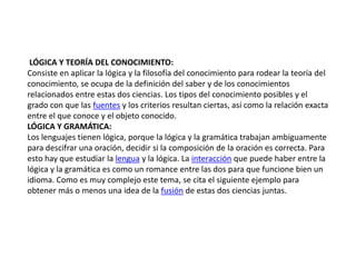 LÓGICA Y TEORÍA DEL CONOCIMIENTO:
Consiste en aplicar la lógica y la filosofía del conocimiento para rodear la teoría del
conocimiento, se ocupa de la definición del saber y de los conocimientos
relacionados entre estas dos ciencias. Los tipos del conocimiento posibles y el
grado con que las fuentes y los criterios resultan ciertas, así como la relación exacta
entre el que conoce y el objeto conocido.
LÓGICA Y GRAMÁTICA:
Los lenguajes tienen lógica, porque la lógica y la gramática trabajan ambiguamente
para descifrar una oración, decidir si la composición de la oración es correcta. Para
esto hay que estudiar la lengua y la lógica. La interacción que puede haber entre la
lógica y la gramática es como un romance entre las dos para que funcione bien un
idioma. Como es muy complejo este tema, se cita el siguiente ejemplo para
obtener más o menos una idea de la fusión de estas dos ciencias juntas.
 