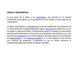LÓGICA Y MATEMÁTICA:

Es una parte de la lógica y las matemáticas, que consiste en el estudio
matemático de la lógica y en la aplicación de este estudio a otras áreas de las
matemáticas

La lógica matemática es la disciplina que trata de métodos de razonamiento. En
un nivel elemental, la lógica proporciona reglas y técnicas para determinar si es o
no valido un argumento dado. El razonamiento lógico se emplea en matemáticas
para demostrar teoremas; en ciencias de la computación para verificar si son o no
correctos los programas; en las ciencias física y naturales, para sacar conclusiones
de experimentos; y en lasciencias sociales y en la vida cotidiana, para resolver
una multitud de problemas. Ciertamente se usa en forma constante el
razonamiento lógico para realizar cualquier actividad.
 