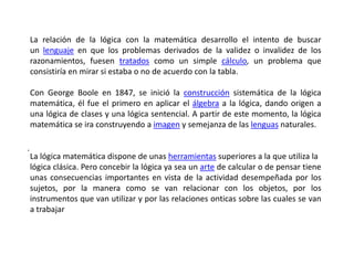 La relación de la lógica con la matemática desarrollo el intento de buscar
    un lenguaje en que los problemas derivados de la validez o invalidez de los
    razonamientos, fuesen tratados como un simple cálculo, un problema que
    consistiría en mirar si estaba o no de acuerdo con la tabla.

    Con George Boole en 1847, se inició la construcción sistemática de la lógica
    matemática, él fue el primero en aplicar el álgebra a la lógica, dando origen a
    una lógica de clases y una lógica sentencial. A partir de este momento, la lógica
    matemática se ira construyendo a imagen y semejanza de las lenguas naturales.

.
    La lógica matemática dispone de unas herramientas superiores a la que utiliza la
    lógica clásica. Pero concebir la lógica ya sea un arte de calcular o de pensar tiene
    unas consecuencias importantes en vista de la actividad desempeñada por los
    sujetos, por la manera como se van relacionar con los objetos, por los
    instrumentos que van utilizar y por las relaciones onticas sobre las cuales se van
    a trabajar
 