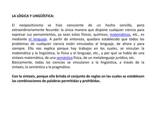 LA LÓGICA Y LINGÜÍSTICA:

El neopositivismo se hizo consciente de un hecho sencillo, pero
extraordinariamente fecundo: la única manera que dispone cualquier ciencia para
expresar sus pensamientos, ya sean estos físicos, químicos, matemáticos, etc., es
mediante el lenguaje. A partir de entonces, quedara establecido que todos los
problemas de cualquier ciencia están vinculados al lenguaje, de ahora y para
siempre. Ello nos explica porque hay trabajos en los cuales, se vinculan la
matemática y la lingüística, la física y el lenguaje, etc., y por qué se habla de una
sintaxis matemática, de una semántica física, de un metalenguaje jurídico, etc.
Básicamente, todas las ciencias se vincularon a la lingüística, a través de la
sintaxis, la semántica y la pragmática.

Con la sintaxis, porque ella brinda el conjunto de reglas en las cuales se establecen
las combinaciones de palabras permitidas y prohibidas.
 
