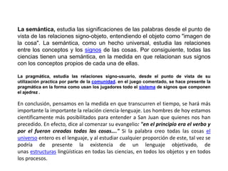 La semántica, estudia las significaciones de las palabras desde el punto de
vista de las relaciones signo-objeto, entendiendo el objeto como "imagen de
la cosa". La semántica, como un hecho universal, estudia las relaciones
entre los conceptos y los signos de las cosas. Por consiguiente, todas las
ciencias tienen una semántica, en la medida en que relacionan sus signos
con los conceptos propios de cada una de ellas.

La pragmática, estudia las relaciones signo-usuario, desde el punto de vista de su
utilización practica por parte de la comunidad. en el juego comentado, se hace presente la
pragmática en la forma como usan los jugadores todo el sistema de signos que componen
el ajedrez .

En conclusión, pensamos en la medida en que transcurren el tiempo, se hará más
importante la importante la relación ciencia-lenguaje. Los hombres de hoy estamos
científicamente más posibilitados para entender a San Juan que quienes nos han
precedido. En efecto, dice al comenzar su evangelio: "en el principio era el verbo y
por el fueron creadas todas las cosas…." Si la palabra creo todas las cosas el
universo entero es el lenguaje, y al estudiar cualquier proporción de este, tal vez se
podría de presente la existencia de un lenguaje objetivado, de
unas estructuras lingüísticas en todas las ciencias, en todos los objetos y en todos
los procesos.
 