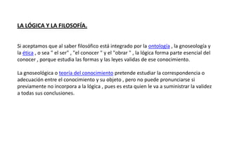 LA LÓGICA Y LA FILOSOFÍA.


Si aceptamos que al saber filosófico está integrado por la ontología , la gnoseología y
la ética , o sea " el ser" , "el conocer " y el "obrar " , la lógica forma parte esencial del
conocer , porque estudia las formas y las leyes validas de ese conocimiento.

La gnoseológica o teoría del conocimiento pretende estudiar la correspondencia o
adecuación entre el conocimiento y su objeto , pero no puede pronunciarse si
previamente no incorpora a la lógica , pues es esta quien le va a suministrar la validez
a todas sus conclusiones.
 