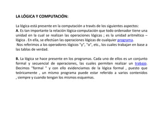 LA LÓGICA Y COMPUTACIÓN:

La lógica está presente en la computación a través de los siguientes aspectos:
A. Es tan importante la relación lógica-computación que todo ordenador tiene una
unidad en la cual se realizan las operaciones lógicas ; es la unidad aritmético –
lógica . En ella, se efectúan las operaciones lógicas de cualquier programa.
 Nos referimos a los operadores lógicos "y", "o", etc., los cuales trabajan en base a
las tablas de verdad.

B. La lógica se hace presente en los programas. Cada uno de ellos es un conjunto
formal y secuencial de operaciones, las cuales permiten realizar un trabajo.
Decimos "formal " y con ello evidenciamos de la lógica formal , puesto que
teóricamente , un mismo programa puede estar referido a varios contenidos
, siempre y cuando tengan los mismos esquemas.
 