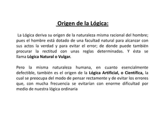 Origen de la Lógica:
 La Lógica deriva su origen de la naturaleza misma racional del hombre;
pues el hombre está dotado de una facultad natural para alcanzar con
sus actos la verdad y para evitar el error; de donde puede también
procurar la rectitud con unas reglas determinadas. Y ésta se
llama Lógica Natural o Vulgar.

Pero la misma naturaleza humana, en cuanto esencialmente
defectible, también es el origen de la Lógica Artificial, o Científica, la
cual se preocupa del modo de pensar rectamente y de evitar los errores
que, con mucha frecuencia se evitarían con enorme dificultad por
medio de nuestra lógica ordinaria
 