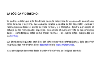 LA LÓGICA Y DERECHO:

Se podría señalar que esta tendencia ponía la existencia de un marcado paralelismo
entre la lógica y derecho, pues aquella estudia la validez de los conceptos , juicios y
razonamientos desde el punto de vista formal , y el Derecho , tendría por objeto el
estudio de los mencionados aspectos , pero desde el punto de vista de las conductas
puras , consideradas estas como meras formas , las cuales están expresadas en
las normas.

Sus principales requisitos eran dos: ser coherentes y no contradictorias, para observar
los postulados hilberlianos en el desarrollo de la lógica matemática.

Esta concepción sentó las bases al ulterior desarrollo de la lógica deóntica
 