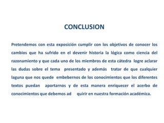 CONCLUSION

Pretendemos con esta exposición cumplir con los objetivos de conocer los
cambios que ha sufrido en el devenir historia la lógica como ciencia del
razonamiento y que cada uno de los miembros de esta cátedra logre aclarar
las dudas sobre el tema presentado y además tratar de que cualquier
laguna que nos quede embebernos de los conocimientos que los diferentes
textos puedan   aportarnos y de esta manera enriquecer el acerbo de
conocimientos que debemos ad    quirir en nuestra formación académica.
 